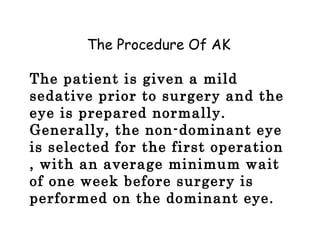 The Procedure Of AK
The patient is given a mild
sedative prior to surgery and the
eye is prepared normally.
Generally, the non-dominant eye
is selected for the first operation
, with an average minimum wait
of one week before surgery is
performed on the dominant eye.
 