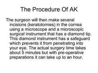 The Procedure Of AK
The surgeon will then make several
incisions (keratotomies) in the cornea
using a microscope and a microscopic
surgical instrument that has a diamond tip.
This diamond instrument has a safeguard
which prevents it from penetrating into
your eye. The actual surgery time takes
about 5 minutes but with pre-operative
preparations it can take up to an hour.
 