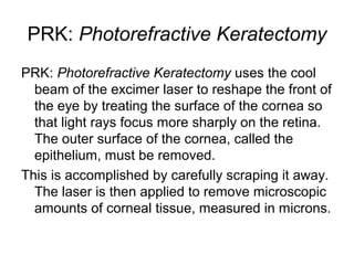 PRK: Photorefractive Keratectomy
PRK: Photorefractive Keratectomy uses the cool
beam of the excimer laser to reshape the front of
the eye by treating the surface of the cornea so
that light rays focus more sharply on the retina.
The outer surface of the cornea, called the
epithelium, must be removed.
This is accomplished by carefully scraping it away.
The laser is then applied to remove microscopic
amounts of corneal tissue, measured in microns.
 