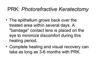 PRK: Photorefractive Keratectomy
• The epithelium grows back over the
treated area within several days. A
bandage contact lens is placed on the
eye to minimize discomfort during this
healing period.
• Complete healing and visual recovery can
take as long as 3-6 months with PRK.
 