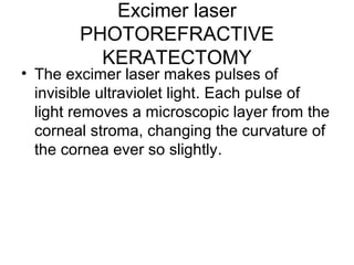 Excimer laser
PHOTOREFRACTIVE
KERATECTOMY
• The excimer laser makes pulses of
invisible ultraviolet light. Each pulse of
light removes a microscopic layer from the
corneal stroma, changing the curvature of
the cornea ever so slightly.
 