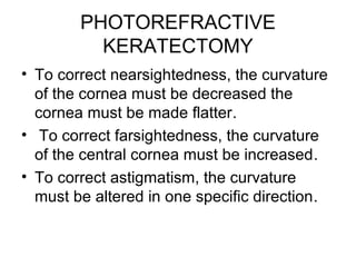 PHOTOREFRACTIVE
KERATECTOMY
• To correct nearsightedness, the curvature
of the cornea must be decreased the
cornea must be made flatter.
• To correct farsightedness, the curvature
of the central cornea must be increased.
• To correct astigmatism, the curvature
must be altered in one specific direction.
 