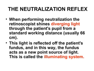 THE NEUTRALIZATION REFLEX
• When performing neutralization the
retinoscopist shines diverging light
through the patient's pupil from a
standard working distance (usually 66
cm).
• This light is reflected off the patient's
fundus, and in this way, the fundus
acts as a new point source of light.
This is called the illuminating system.
 