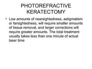 PHOTOREFRACTIVE
KERATECTOMY
• Low amounts of nearsightedness, astigmatism
or farsightedness, will require smaller amounts
of tissue removal, and larger corrections will
require greater amounts. The total treatment
usually takes less than one minute of actual
laser time
 