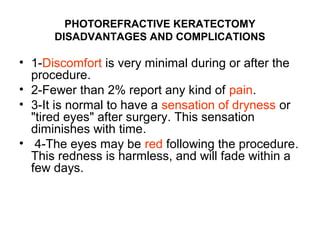 PHOTOREFRACTIVE KERATECTOMY
DISADVANTAGES AND COMPLICATIONS
• 1-Discomfort is very minimal during or after the
procedure.
• 2-Fewer than 2% report any kind of pain.
• 3-It is normal to have a sensation of dryness or
tired eyes after surgery. This sensation
diminishes with time.
• 4-The eyes may be red following the procedure.
This redness is harmless, and will fade within a
few days.
 