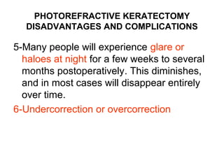PHOTOREFRACTIVE KERATECTOMY
DISADVANTAGES AND COMPLICATIONS
5-Many people will experience glare or
haloes at night for a few weeks to several
months postoperatively. This diminishes,
and in most cases will disappear entirely
over time.
6-Undercorrection or overcorrection
 