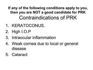 If any of the following conditions apply to you,
then you are NOT a good candidate for PRK
Contraindications of PRK
1. KERATOCONUS.
2. High I.O.P
3. Intraocular inflammation
4. Weak cornea due to local or general
disease
5. Cataract
 