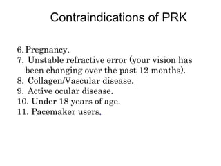 6.Pregnancy.
7. Unstable refractive error (your vision has
been changing over the past 12 months).
8. Collagen/Vascular disease.
9. Active ocular disease.
10. Under 18 years of age.
11. Pacemaker users.
Contraindications of PRK
 