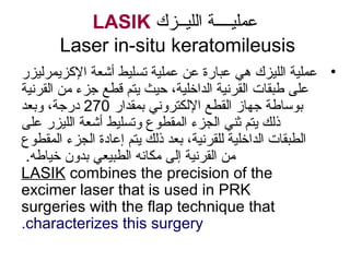 ‫اللايــزك‬ ‫عملايــــة‬LASIK
Laser in-situ keratomileusis
•‫الزكزيمرلايز ر‬ ‫أشعة‬ ‫تسلايط‬ ‫عملاية‬ ‫ع ن‬ ‫عبا رة‬ ‫هي‬ ‫اللايزك‬ ‫عملاية‬
‫القرناية‬ ‫م ن‬ ‫جزء‬ ‫قطع‬ ‫يتم‬ ‫حايث‬ ،‫الداخلاية‬ ‫القرناية‬ ‫طبقات‬ ‫على‬
‫بمقدا ر‬ ‫اللكتروني‬ ‫القطع‬ ‫جهاز‬ ‫بوةلسلساطة‬270‫وبعد‬ ،‫د رجة‬
‫على‬ ‫اللايز ر‬ ‫أشعة‬ ‫وتسلايط‬ ‫المقطوع‬ ‫الجزء‬ ‫ثني‬ ‫يتم‬ ‫ذلك‬
‫المقطوع‬ ‫الجزء‬ ‫إعادة‬ ‫يتم‬ ‫ذلك‬ ‫بعد‬ ،‫للقرناية‬ ‫الداخلاية‬ ‫الطبقات‬
.‫خاياطه‬ ‫بدون‬ ‫الطبايعي‬ ‫مكانه‬ ‫إلى‬ ‫القرناية‬ ‫م ن‬
LASIK combines the precision of the
excimer laser that is used in PRK
surgeries with the flap technique that
characterizes this surgery.
 
