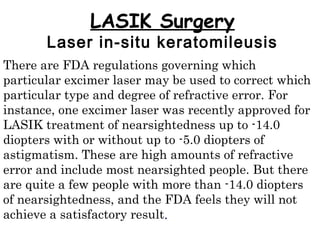 LASIK Surgery
Laser in-situ keratomileusis
There are FDA regulations governing which
particular excimer laser may be used to correct which
particular type and degree of refractive error. For
instance, one excimer laser was recently approved for
LASIK treatment of nearsightedness up to -14.0
diopters with or without up to -5.0 diopters of
astigmatism. These are high amounts of refractive
error and include most nearsighted people. But there
are quite a few people with more than -14.0 diopters
of nearsightedness, and the FDA feels they will not
achieve a satisfactory result.
 