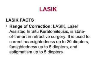 LASIK
LASIK FACTS
• Range of Correction: LASIK, Laser
Assisted In Situ Keratomileusis, is state-
of-the-art in refractive surgery. It is used to
correct nearsightedness up to 20 diopters,
farsightedness up to 5 diopters, and
astigmatism up to 5 diopters
 