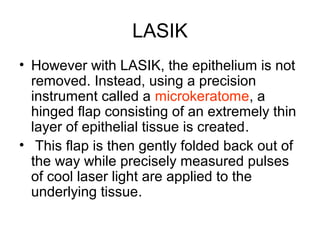 LASIK
• However with LASIK, the epithelium is not
removed. Instead, using a precision
instrument called a microkeratome, a
hinged flap consisting of an extremely thin
layer of epithelial tissue is created.
• This flap is then gently folded back out of
the way while precisely measured pulses
of cool laser light are applied to the
underlying tissue.
 
