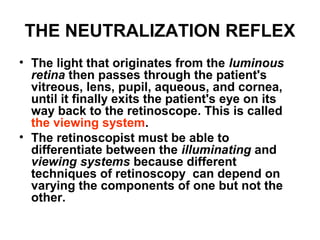 THE NEUTRALIZATION REFLEX
• The light that originates from the luminous
retina then passes through the patient's
vitreous, lens, pupil, aqueous, and cornea,
until it finally exits the patient's eye on its
way back to the retinoscope. This is called
the viewing system.
• The retinoscopist must be able to
differentiate between the illuminating and
viewing systems because different
techniques of retinoscopy can depend on
varying the components of one but not the
other.
 