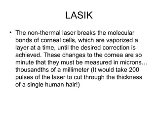 LASIK
• The non-thermal laser breaks the molecular
bonds of corneal cells, which are vaporized a
layer at a time, until the desired correction is
achieved. These changes to the cornea are so
minute that they must be measured in microns…
thousandths of a millimeter (It would take 200
pulses of the laser to cut through the thickness
of a single human hair!)
 