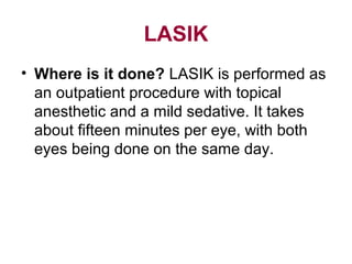 LASIK
• Where is it done? LASIK is performed as
an outpatient procedure with topical
anesthetic and a mild sedative. It takes
about fifteen minutes per eye, with both
eyes being done on the same day.
 