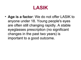 LASIK
• Age is a factor: We do not offer LASIK to
anyone under 18. Young people's eyes
are often still changing rapidly. A stable
eyeglasses prescription (no significant
changes in the past two years) is
important to a good outcome.
 