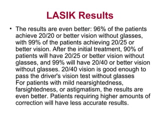 LASIK Results
• The results are even better: 96% of the patients
achieve 20/20 or better vision without glasses,
with 99% of the patients achieving 20/25 or
better vision. After the initial treatment, 90% of
patients will have 20/25 or better vision without
glasses, and 99% will have 20/40 or better vision
without glasses. 20/40 vision is good enough to
pass the driver's vision test without glasses
For patients with mild nearsightedness,
farsightedness, or astigmatism, the results are
even better. Patients requiring higher amounts of
correction will have less accurate results.
 