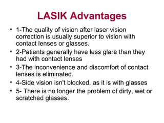 LASIK Advantages
• 1-The quality of vision after laser vision
correction is usually superior to vision with
contact lenses or glasses.
• 2-Patients generally have less glare than they
had with contact lenses
• 3-The inconvenience and discomfort of contact
lenses is eliminated.
• 4-Side vision isn't blocked, as it is with glasses
• 5- There is no longer the problem of dirty, wet or
scratched glasses.
 