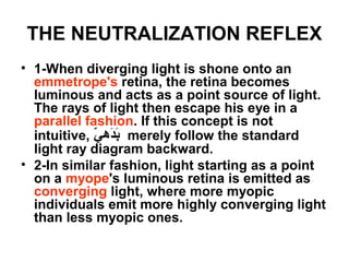 THE NEUTRALIZATION REFLEX
• 1-When diverging light is shone onto an
emmetrope's retina, the retina becomes
luminous and acts as a point source of light.
The rays of light then escape his eye in a
parallel fashion. If this concept is not
intuitive, ‫ي‬ّ  ‫ديه‬َ‫ب‬َ merely follow the standard
light ray diagram backward.
• 2-In similar fashion, light starting as a point
on a myope's luminous retina is emitted as
converging light, where more myopic
individuals emit more highly converging light
than less myopic ones.
 