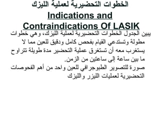‫الليزك‬ ‫لعملية‬ ‫التحضيرية‬ ‫الخطوات‬
Indications and
Contraindications Of LASIK
‫خطوات‬ ‫وهي‬ ،‫اللايزك‬ ‫لعملاية‬ ‫التحضايرية‬ ‫الخطوات‬ ‫الجدول‬ ‫يباي ن‬
‫ل‬ ‫مما‬ ‫للعاي ن‬ ‫ودقايق‬ ‫زكامل‬ ‫بفحص‬ ‫القايام‬ ‫وتستدعي‬ ‫مطولة‬
‫تتراوح‬ ‫طويلة‬ ‫مدة‬ ‫التحضاير‬ ‫عملاية‬ ‫تستغرق‬ ‫أن‬ ‫معه‬ ‫يستغرب‬
.‫الزم ن‬ ‫م ن‬ ‫ةلسلساعتاي ن‬ ‫إلى‬ ‫ةلسلساعة‬ ‫باي ن‬ ‫ما‬
‫الفحوصات‬ ‫أهم‬ ‫م ن‬ ‫واحد‬ ‫للعاي ن‬ ‫الطبوجرافي‬ ‫للتصوير‬ ‫صو رة‬
‫واللايزك‬ ‫اللايز ر‬ ‫لعملايات‬ ‫التحضايرية‬
 
