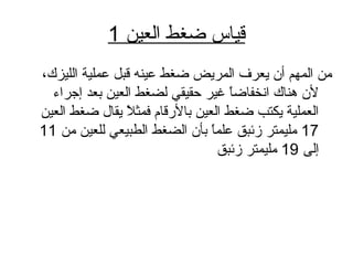 ‫العاي ن‬ ‫ضغط‬ ‫قايا س‬1
،‫اللايزك‬ ‫عملاية‬ ‫قبل‬ ‫عاينه‬ ‫ضغط‬ ‫المريض‬ ‫يعرف‬ ‫أن‬ ‫المهم‬ ‫م ن‬
‫إجراء‬ ‫بعد‬ ‫العاي ن‬ ‫لضغط‬ ‫حقايقي‬ ‫غاير‬ ‫ا‬ً ‫انخفاض‬ ‫هناك‬ ‫لن‬
‫العاي ن‬ ‫ضغط‬ ‫يقال‬ ‫ال‬ً  ‫فمث‬ ‫بال رقام‬ ‫العاي ن‬ ‫ضغط‬ ‫يكتب‬ ‫العملاية‬
17‫م ن‬ ‫للعاي ن‬ ‫الطبايعي‬ ‫الضغط‬ ‫بأن‬ ‫ا‬ً ‫علم‬ ‫زئبق‬ ‫ملايمتر‬11
‫إلى‬19‫زئبق‬ ‫ملايمتر‬
 
