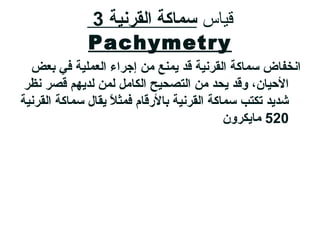 ‫قايا س‬‫القرنية‬ ‫سماكة‬3
Pachymetry
‫بعض‬ ‫في‬ ‫العملية‬ ‫إجرامء‬ ‫من‬ ‫يمنع‬ ‫قد‬ ‫القرنية‬ ‫سماكة‬ ‫انخفاض‬
‫نظر‬ ‫قصر‬ ‫لدياهم‬ ‫لمن‬ ‫الكامل‬ ‫التصحيح‬ ‫من‬ ‫يحد‬ ‫وقد‬ ،‫اليحيان‬
‫القرنية‬ ‫سماكة‬ ‫يقال‬ ‫ل‬ً ‫ي‬ ‫فمث‬ ‫بالرقام‬ ‫القرنية‬ ‫سماكة‬ ‫تكتب‬ ‫شديد‬
520‫مايكرون‬
 