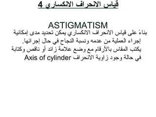 ‫النكساري‬ ‫النحراف‬ ‫قياس‬4
ASTIGMATISM
‫إمكاناية‬ ‫مدى‬ ‫تحديد‬ ‫يمك ن‬ ‫النكسا ري‬ ‫النحراف‬ ‫قايا س‬ ‫على‬ ‫ء‬ً  ‫بنا‬
.‫إجرائها‬ ‫حال‬ ‫في‬ ‫النجاح‬ ‫ونسبة‬ ‫عدمه‬ ‫م ن‬ ‫العملاية‬ ‫إجراء‬
‫وزكتابة‬ ‫ناقص‬ ‫أو‬ ‫زائد‬ ‫عالمة‬ ‫وضع‬ ‫مع‬ ‫بال رقام‬ ‫المقا س‬ ‫يكتب‬
‫النحراف‬ ‫زاوية‬ ‫وجود‬ ‫حالة‬ ‫في‬Axis of cylinder
 