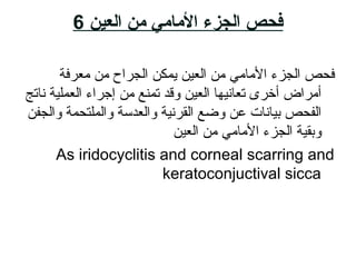 ‫العين‬ ‫من‬ ‫المامي‬ ‫الجزمء‬ ‫فحص‬6
‫معرفة‬ ‫م ن‬ ‫الجراح‬ ‫يمك ن‬ ‫العاي ن‬ ‫م ن‬ ‫المامي‬ ‫الجزء‬ ‫فحص‬
‫ناتج‬ ‫العملاية‬ ‫إجراء‬ ‫م ن‬ ‫تمنع‬ ‫وقد‬ ‫العاي ن‬ ‫تعانايها‬ ‫أخرى‬ ‫أمراض‬
‫والجف ن‬ ‫والملتحمة‬ ‫والعدةلسلسة‬ ‫القرناية‬ ‫وضع‬ ‫ع ن‬ ‫بايانات‬ ‫الفحص‬
‫العاي ن‬ ‫م ن‬ ‫المامي‬ ‫الجزء‬ ‫وبقاية‬
As iridocyclitis and corneal scarring and
keratoconjuctival sicca
 