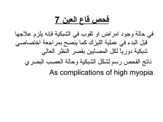 ‫العين‬ ‫قاع‬ ‫فحص‬7
‫عالجها‬ ‫يلزم‬ ‫فإنه‬ ‫الشبكاية‬ ‫في‬ ‫ثقوب‬ ‫او‬ ‫امراض‬ ‫وجود‬ ‫حالة‬ ‫في‬
‫اختصاصي‬ ‫بمراجعة‬ ‫ينصح‬ ‫زكما‬ ‫اللايزك‬ ‫عملاية‬ ‫في‬ ‫البدء‬ ‫قبل‬
‫العالي‬ ‫النظر‬ ‫بقصر‬ ‫المصاباي ن‬ ‫لكل‬ ‫ا‬ً ‫دو ري‬ ‫شبكاية‬
‫البصري‬ ‫العصب‬ ‫وحالة‬ ‫الشبكاية‬ ‫لشكل‬ ‫ رةلسلسم‬ ‫الفحص‬ ‫ناتج‬
ِ‫اي‬As complications of high myopia
 