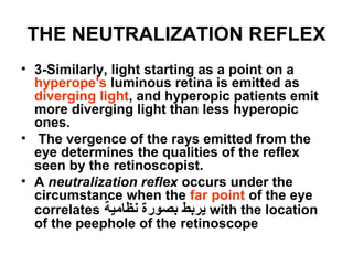 THE NEUTRALIZATION REFLEX
• 3-Similarly, light starting as a point on a
hyperope's luminous retina is emitted as
diverging light, and hyperopic patients emit
more diverging light than less hyperopic
ones.
• The vergence of the rays emitted from the
eye determines the qualities of the reflex
seen by the retinoscopist.
• A neutralization reflex occurs under the
circumstance when the far point of the eye
correlates ‫نظامية‬ ‫بصورة‬ ‫يربط‬ with the location
of the peephole of the retinoscope
 