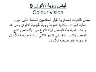 ‫اللوان‬ ‫رؤية‬ ‫قياس‬9
Colour vision
‫أجروا‬ ‫الذي ن‬ ‫للخدمة‬ ‫المتقدماي ن‬ ‫تقبل‬ ‫العسكرية‬ ‫الكلايات‬ ‫بعض‬
‫هنا‬ ‫وم ن‬ ‫لللوان‬ ‫طبايعاية‬ ‫ رؤية‬ ‫تشترط‬ ‫ولكنها‬ ،‫اللايزك‬ ‫عملاية‬
‫ناتج‬ ‫الشخاص‬ ‫م ن‬ ‫النوع‬ ‫لهذا‬ ‫الفحص‬ ‫هذا‬ ‫أهماية‬ ‫جاءت‬
‫لللوان‬ ‫طبايعاية‬ ‫ رؤية‬ :‫التالي‬ ‫النحو‬ ‫على‬ ‫عادة‬ ‫يكتب‬ ‫الفحص‬
‫لللوان‬ ‫طبايعاية‬ ‫غاير‬ ‫ رؤية‬ ‫أو‬
 