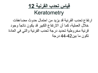 ‫القرنية‬ ‫تحدب‬ ‫قياس‬12
Keratometry
‫مضاعفات‬ ‫حدوث‬ ‫احتمال‬ ‫م ن‬ ‫يزيد‬ ‫قد‬ ‫القرناية‬ ‫تحدب‬ ‫ا رتفاع‬
‫وجود‬ ‫ا‬ً ‫ناتج‬ ‫يكون‬ ‫قد‬ ‫الكباير‬ ‫ال رتفاع‬ ‫أن‬ ‫زكما‬ ،‫العملاية‬ ‫خالل‬
‫العادة‬ ‫في‬ ‫والتي‬ ‫القرناية‬ ‫تحدب‬ ‫د رجة‬ ‫تحديد‬ ‫مخروطاية‬ ‫قرناية‬
‫باي ن‬ ‫ما‬ ‫تكون‬42-44‫د رجة‬
 