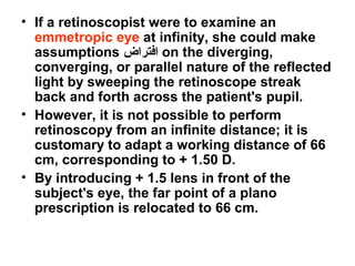 • If a retinoscopist were to examine an
emmetropic eye at infinity, she could make
assumptions ‫افتراض‬ on the diverging,
converging, or parallel nature of the reflected
light by sweeping the retinoscope streak
back and forth across the patient's pupil.
• However, it is not possible to perform
retinoscopy from an infinite distance; it is
customary to adapt a working distance of 66
cm, corresponding to + 1.50 D.
• By introducing + 1.5 lens in front of the
subject's eye, the far point of a plano
prescription is relocated to 66 cm.
 