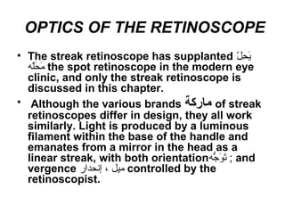 OPTICS OF THE RETINOSCOPE
• The streak retinoscope has supplanted ‫ل‬ّ ‫م‬ ‫ح‬ِ‫ّل‬ ‫ي‬َ‫ّلِح‬
‫ل ه‬ّ ‫م‬‫ح‬َ‫ّلِح‬ ‫م‬َ‫ّلِح‬ the spot retinoscope in the modern eye
clinic, and only the streak retinoscope is
discussed in this chapter.
• Although the various brands ‫ماركة‬ of streak
retinoscopes differ in design, they all work
similarly. Light is produced by a luminous
filament within the base of the handle and
emanates from a mirror in the head as a
linear streak, with both orientation‫ج ه‬ُّ‫ه‬ ‫و‬َ‫ّلِح‬ ‫ت‬َ‫ّلِح‬ ; and
vergence ‫إنحدار‬ ، ‫ميل‬ controlled by the
retinoscopist.
 