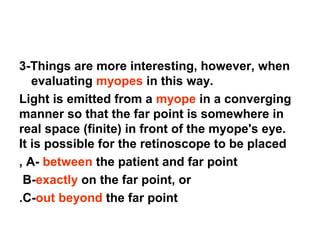 3-Things are more interesting, however, when
evaluating myopes in this way.
Light is emitted from a myope in a converging
manner so that the far point is somewhere in
real space (finite) in front of the myope's eye.
It is possible for the retinoscope to be placed
A- between the patient and far point,
B-exactly on the far point, or
C-out beyond the far point.
 
