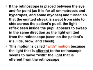 • If the retinoscope is placed between the eye
and far point (as it is for all emmetropes and
hyperopes, and some myopes) and turned so
that the emitted streak is swept from side to
side across the patient's pupil, the light
reflex seen inside the pupil appears to sweep
in the same direction as the light emitted
from the retinoscope (seen on the patient's
iris, lids, brow, and cheek).
• This motion is called “with” motion because
the light that is afferent to the retinoscope
seems to move “with” the light that is
efferent from the retinoscope
 