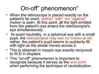 “On-off” phenomenon
• When the retinoscope is placed exactly on the
patient's far point, neither “with” nor “against”
motion is seen. At this point, all the light emitted
from the patient's eye enters the retinoscopist's
eye simultaneously.
• At exact neutrality, in a spherical eye with a small
pupil, the retinoscopist may see no motion at all;
rather, the patient's pupil seems to suddenly fill
with light as the streak moves across it.
• This is obtained in myopic eye exactly reciprocal
to W.D in diopters.
• This “on-off” phenomenon is important to
recognize because it serves as the end point
when performing the technique of neutralization.
 
