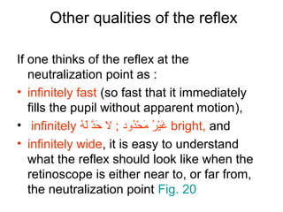 Other qualities of the reflex
If one thinks of the reflex at the
neutralization point as :
• infinitely fast (so fast that it immediately
fills the pupil without apparent motion),
• infinitely ‫ ه‬ُ b ‫ل‬َ‫ّلِح‬ ‫د‬َّ ‫ح‬َ‫ّلِح‬ ‫ل‬ ; ‫ددود‬ُ b‫ح‬ْ‫ُد‬ ‫م‬َ‫ّلِح‬ ‫ر‬ُ b ‫ي‬ْ‫ُد‬‫غ‬َ‫ّلِح‬ bright, and
• infinitely wide, it is easy to understand
what the reflex should look like when the
retinoscope is either near to, or far from,
the neutralization point Fig. 20
 