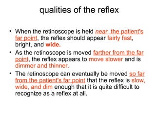 qualities of the reflex
• When the retinoscope is held near the patient's
far point, the reflex should appear fairly fast,
bright, and wide.
• As the retinoscope is moved farther from the far
point, the reflex appears to move slower and is
dimmer and thinner.
• The retinoscope can eventually be moved so far
from the patient's far point that the reflex is slow,
wide, and dim enough that it is quite difficult to
recognize as a reflex at all.
 