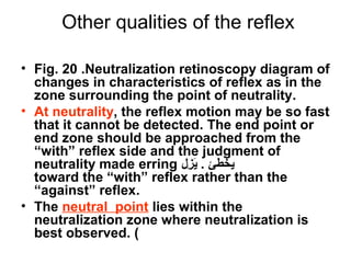Other qualities of the reflex
• Fig. 20 .Neutralization retinoscopy diagram of
changes in characteristics of reflex as in the
zone surrounding the point of neutrality.
• At neutrality, the reflex motion may be so fast
that it cannot be detected. The end point or
end zone should be approached from the
“with” reflex side and the judgment of
neutrality made erring ‫زل‬ِ‫ي‬ ‫ي‬َ . ‫يخطئ‬
toward the “with” reflex rather than the
“against” reflex.
• The neutral point lies within the
neutralization zone where neutralization is
best observed. (
 