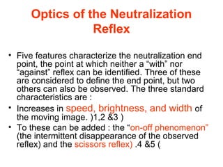 Optics of the Neutralization
Reflex
• Five features characterize the neutralization end
point, the point at which neither a “with” nor
“against” reflex can be identified. Three of these
are considered to define the end point, but two
others can also be observed. The three standard
characteristics are :
• Increases in speed, brightness, and width of
the moving image. )1,2 3 )
• To these can be added : the “on-off phenomenon”
(the intermittent disappearance of the observed
reflex) and the scissors reflex) .4 5 (
 