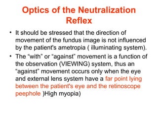 Optics of the Neutralization
Reflex
• It should be stressed that the direction of
movement of the fundus image is not influenced
by the patient's ametropia ( illuminating system).
• The “with” or “against” movement is a function of
the observation (VIEWING) system, thus an
“against” movement occurs only when the eye
and external lens system have a far point lying
between the patient's eye and the retinoscope
peephole )High myopia)
 