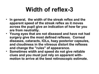 3-Width of reflex
• In general, the width of the streak reflex and the
apparent speed of the streak reflex as it moves
across the pupil give an indication of how far you
are from neutrality.
• Young eyes that are not diseased and have not had
surgery give the most defined reflexes. Corneal
diseases, cataracts, IOLs, hazy posterior capsules,
and cloudiness in the vitreous distort the reflexes
and change the rules of appearance.
• Sometimes width and speed do not give reliable
clues and you must just rely on apparent with-
motion to arrive at the best retinoscopic estimate.
 