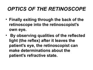 OPTICS OF THE RETINOSCOPE
• Finally exiting through the back of the
retinoscope into the retinoscopist's
own eye.
• By observing qualities of the reflected
light (the reflex) after it leaves the
patient's eye, the retinoscopist can
make determinations about the
patient's refractive state.
 