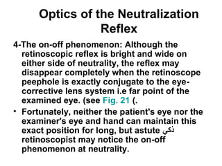 Optics of the Neutralization
Reflex
4-The on-off phenomenon: Although the
retinoscopic reflex is bright and wide on
either side of neutrality, the reflex may
disappear completely when the retinoscope
peephole is exactly conjugate to the eye-
corrective lens system i.e far point of the
examined eye. (see Fig. 21 (.
• Fortunately, neither the patient's eye nor the
examiner's eye and hand can maintain this
exact position for long, but astute ‫ذكي‬
retinoscopist may notice the on-off
phenomenon at neutrality.
 