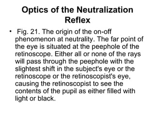 Optics of the Neutralization
Reflex
• Fig. 21. The origin of the on-off
phenomenon at neutrality. The far point of
the eye is situated at the peephole of the
retinoscope. Either all or none of the rays
will pass through the peephole with the
slightest shift in the subject's eye or the
retinoscope or the retinoscopist's eye,
causing the retinoscopist to see the
contents of the pupil as either filled with
light or black.
 