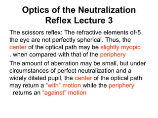 Optics of the Neutralization
Reflex Lecture 3
5-The scissors reflex: The refractive elements of
the eye are not perfectly spherical. Thus, the
center of the optical path may be slightly myopic
when compared with that of the periphery.
The amount of aberration may be small, but under
circumstances of perfect neutralization and a
widely dilated pupil, the center of the optical path
may return a “with” motion while the periphery
returns an “against” motion.
 