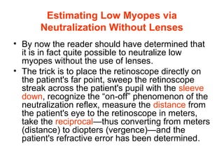 Estimating Low Myopes via
Neutralization Without Lenses
• By now the reader should have determined that
it is in fact quite possible to neutralize low
myopes without the use of lenses.
• The trick is to place the retinoscope directly on
the patient's far point, sweep the retinoscope
streak across the patient's pupil with the sleeve
down, recognize the “on-off” phenomenon of the
neutralization reflex, measure the distance from
the patient's eye to the retinoscope in meters,
take the reciprocal—thus converting from meters
(distance) to diopters (vergence)—and the
patient's refractive error has been determined.
 