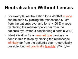 Neutralization Without Lenses
• For example, neutralization for a -2.00-D myope
can be seen by placing the retinoscope 50 cm
from the patient's eye, and for a -4.00-D myope
by placing the retinoscope 25 cm from this
patient's eye (without considering a certain W.D(
• Neutralization for an emmetrope can only be
done in this fashion by placing the retinoscope
infinitely far from the patient's eye—theoretically
possible, but not practically feasible. ‫ملمئم‬ . ‫ي‬ّ ‫م‬ ‫عمل‬
 