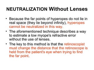 NEUTRALIZATION Without Lenses
• Because the far points of hyperopes do not lie in
real space (they lie beyond infinity), hyperopes
cannot be neutralized in this way.
• The aforementioned technique describes a way
to estimate a low myope's refractive error
without the use of lenses.
• The key to this method is that the retinoscopist
must change the distance that the retinoscope is
held from the patient's eye when trying to find
the far point.
 